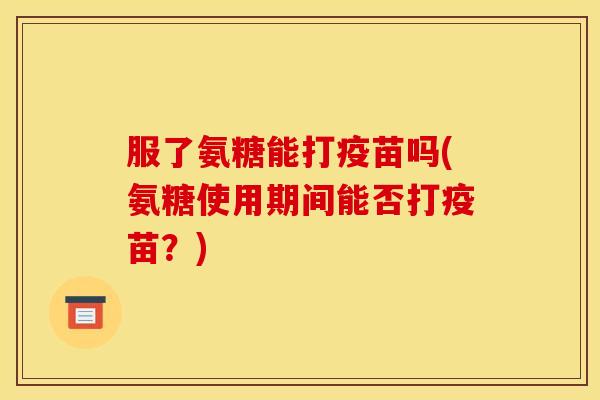 服了氨糖能打疫苗吗(氨糖使用期间能否打疫苗？)