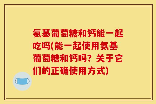 氨基葡萄糖和钙能一起吃吗(能一起使用氨基葡萄糖和钙吗？关于它们的正确使用方式)