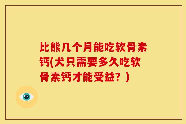 比熊几个月能吃软骨素钙(犬只需要多久吃软骨素钙才能受益？)