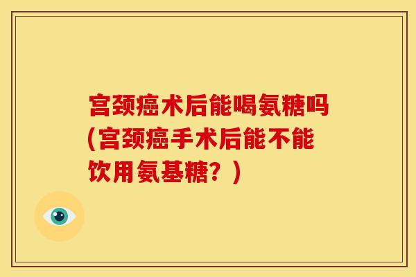 宫颈癌术后能喝氨糖吗(宫颈癌手术后能不能饮用氨基糖？)