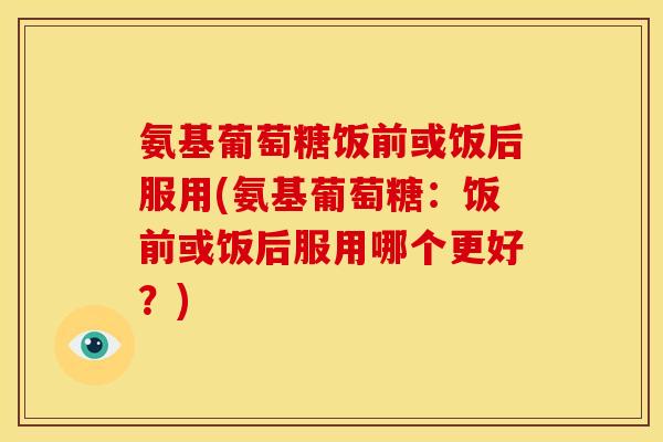 氨基葡萄糖饭前或饭后服用(氨基葡萄糖：饭前或饭后服用哪个更好？)