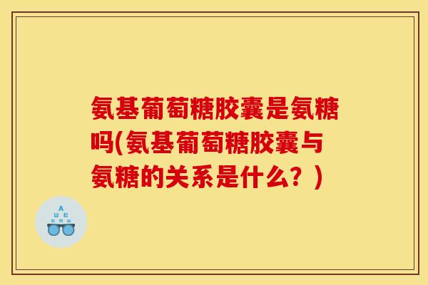 氨基葡萄糖胶囊是氨糖吗(氨基葡萄糖胶囊与氨糖的关系是什么？)