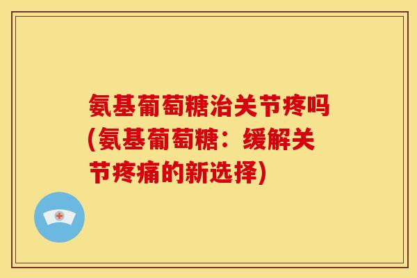 氨基葡萄糖治关节疼吗(氨基葡萄糖：缓解关节疼痛的新选择)