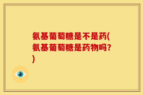 氨基葡萄糖是不是药(氨基葡萄糖是药物吗？)