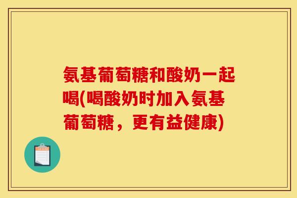氨基葡萄糖和酸奶一起喝(喝酸奶时加入氨基葡萄糖，更有益健康)