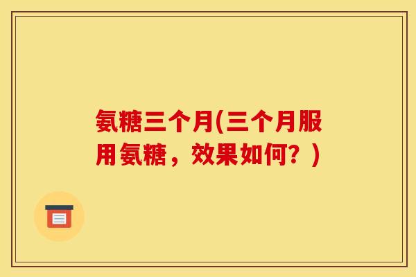 氨糖三个月(三个月服用氨糖，效果如何？)