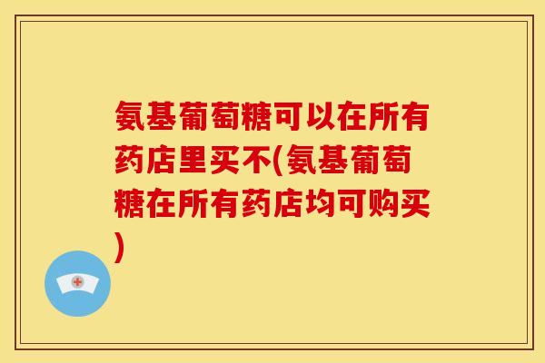 氨基葡萄糖可以在所有药店里买不(氨基葡萄糖在所有药店均可购买)