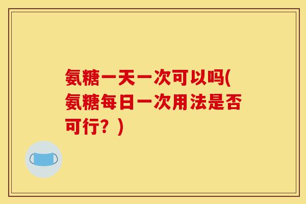 氨糖一天一次可以吗(氨糖每日一次用法是否可行？)