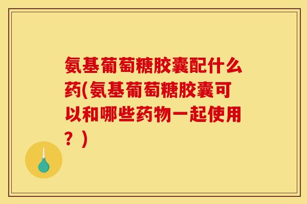 氨基葡萄糖胶囊配什么药(氨基葡萄糖胶囊可以和哪些药物一起使用？)
