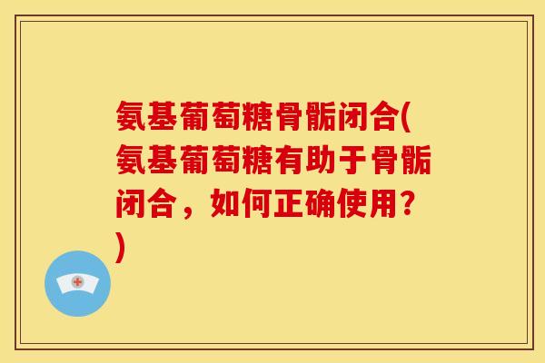 氨基葡萄糖骨骺闭合(氨基葡萄糖有助于骨骺闭合，如何正确使用？)