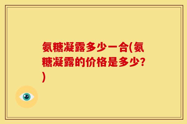 氨糖凝露多少一合(氨糖凝露的价格是多少？)