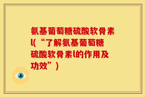 氨基葡萄糖硫酸软骨素l(“了解氨基葡萄糖硫酸软骨素l的作用及功效”)
