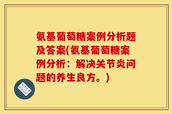 氨基葡萄糖案例分析题及答案(氨基葡萄糖案例分析：解决关节炎问题的养生良方。)