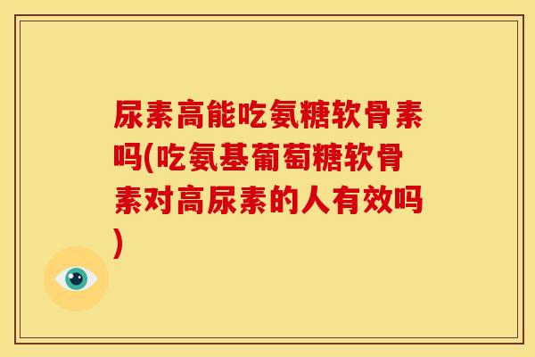 尿素高能吃氨糖软骨素吗(吃氨基葡萄糖软骨素对高尿素的人有效吗)