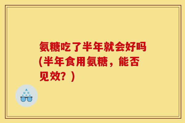 氨糖吃了半年就会好吗(半年食用氨糖，能否见效？)