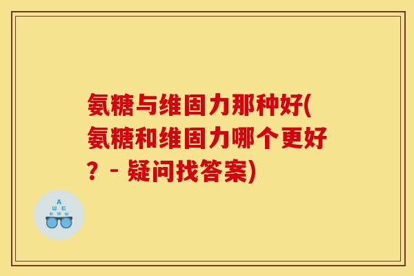 氨糖与维固力那种好(氨糖和维固力哪个更好？- 疑问找答案)