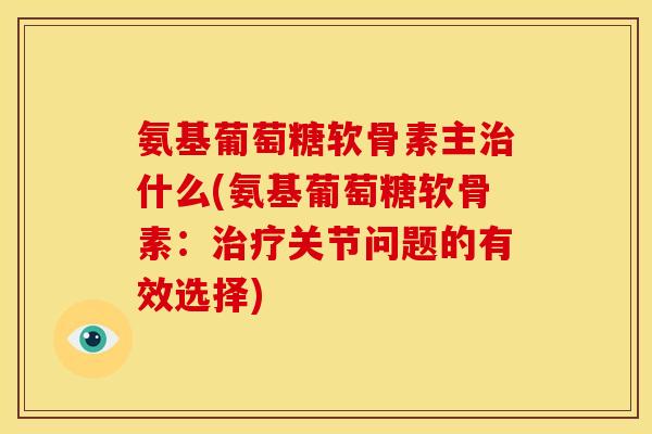 氨基葡萄糖软骨素主治什么(氨基葡萄糖软骨素：治疗关节问题的有效选择)