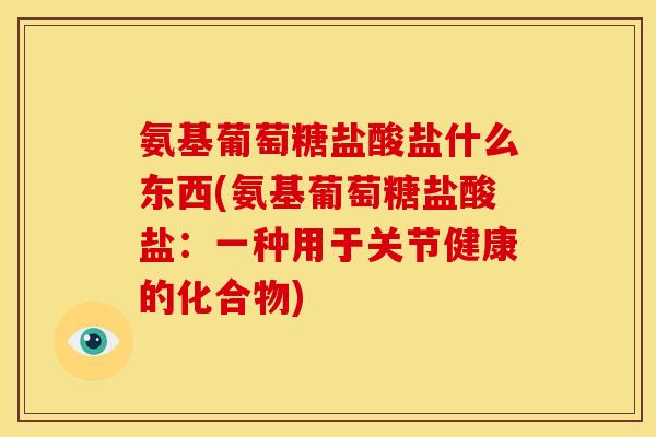 氨基葡萄糖盐酸盐什么东西(氨基葡萄糖盐酸盐：一种用于关节健康的化合物)