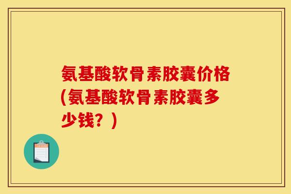 氨基酸软骨素胶囊价格(氨基酸软骨素胶囊多少钱？)