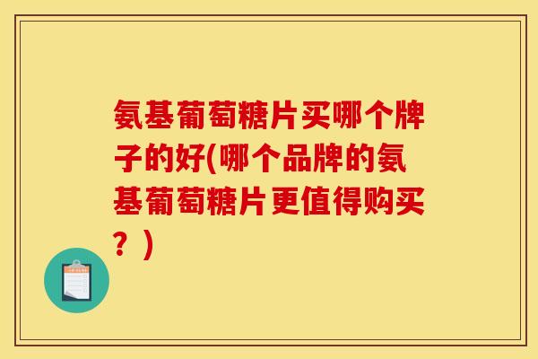 氨基葡萄糖片买哪个牌子的好(哪个品牌的氨基葡萄糖片更值得购买？)