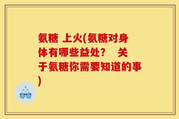 氨糖 上火(氨糖对身体有哪些益处？  关于氨糖你需要知道的事)