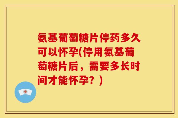 氨基葡萄糖片停药多久可以怀孕(停用氨基葡萄糖片后，需要多长时间才能怀孕？)