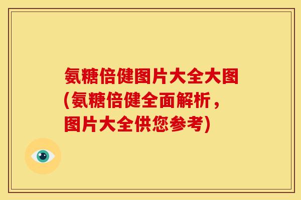 氨糖倍健图片大全大图(氨糖倍健全面解析，图片大全供您参考)