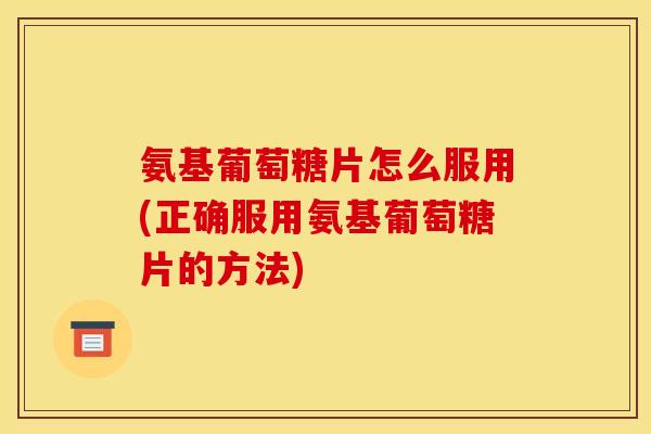 氨基葡萄糖片怎么服用(正确服用氨基葡萄糖片的方法)