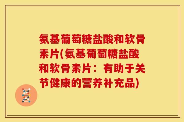 氨基葡萄糖盐酸和软骨素片(氨基葡萄糖盐酸和软骨素片：有助于关节健康的营养补充品)