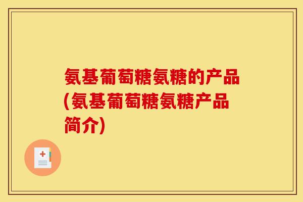 氨基葡萄糖氨糖的产品(氨基葡萄糖氨糖产品简介)