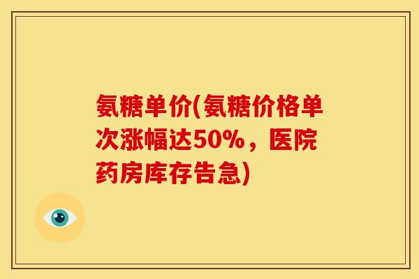 氨糖单价(氨糖价格单次涨幅达50%，医院药房库存告急)