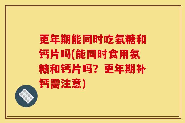 更年期能同时吃氨糖和钙片吗(能同时食用氨糖和钙片吗？更年期补钙需注意)