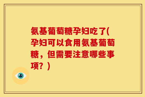 氨基葡萄糖孕妇吃了(孕妇可以食用氨基葡萄糖，但需要注意哪些事项？)