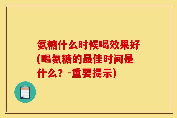 氨糖什么时候喝效果好(喝氨糖的最佳时间是什么？-重要提示)