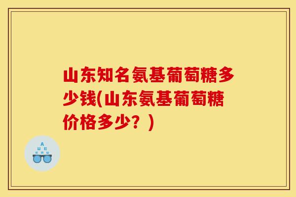 山东知名氨基葡萄糖多少钱(山东氨基葡萄糖价格多少？)