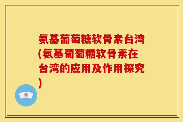 氨基葡萄糖软骨素台湾(氨基葡萄糖软骨素在台湾的应用及作用探究)