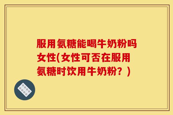 服用氨糖能喝牛奶粉吗女性(女性可否在服用氨糖时饮用牛奶粉？)
