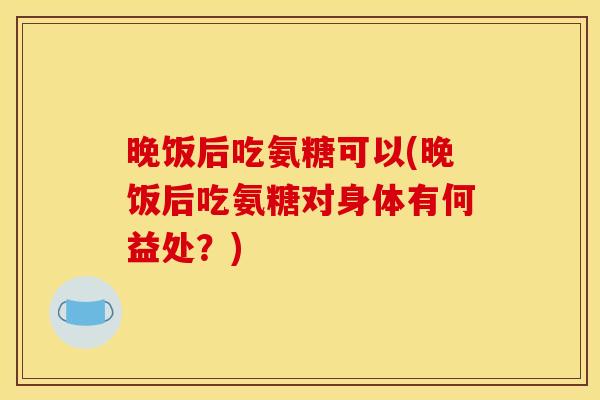 晚饭后吃氨糖可以(晚饭后吃氨糖对身体有何益处？)