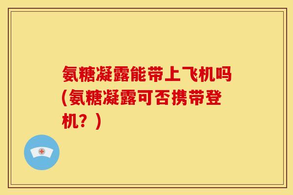 氨糖凝露能带上飞机吗(氨糖凝露可否携带登机？)