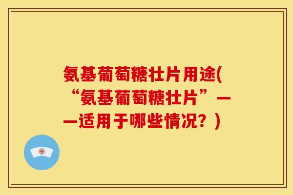氨基葡萄糖壮片用途(“氨基葡萄糖壮片”——适用于哪些情况？)