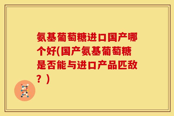 氨基葡萄糖进口国产哪个好(国产氨基葡萄糖是否能与进口产品匹敌？)