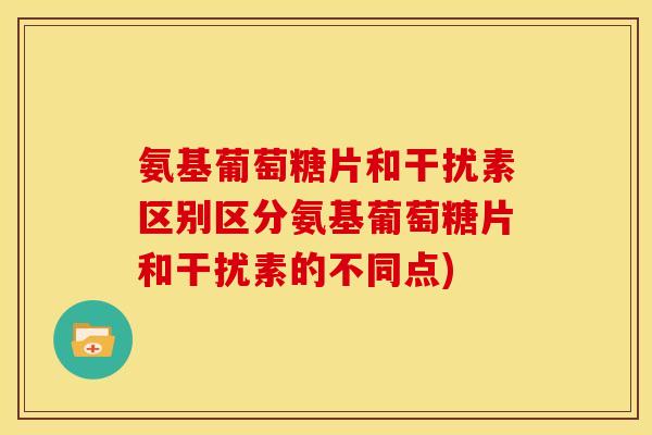 氨基葡萄糖片和干扰素区别区分氨基葡萄糖片和干扰素的不同点)