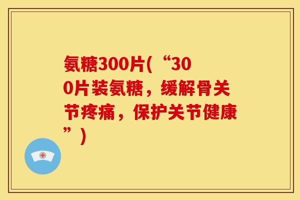 氨糖300片(“300片装氨糖，缓解骨关节疼痛，保护关节健康”)