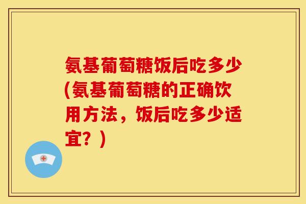 氨基葡萄糖饭后吃多少(氨基葡萄糖的正确饮用方法，饭后吃多少适宜？)