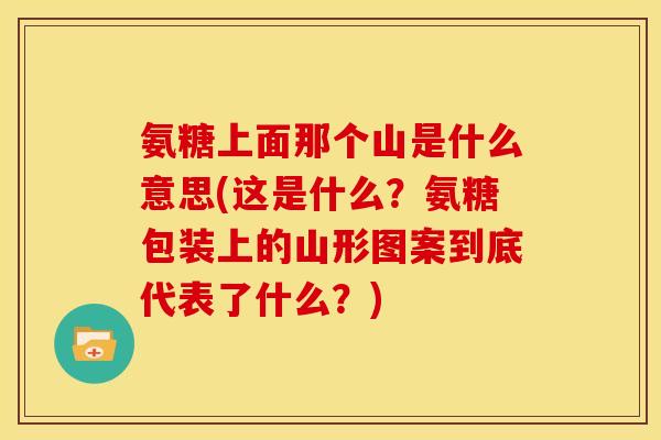氨糖上面那个山是什么意思(这是什么？氨糖包装上的山形图案到底代表了什么？)