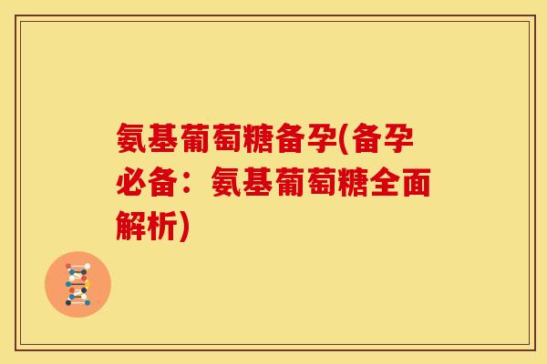 氨基葡萄糖备孕(备孕必备：氨基葡萄糖全面解析)