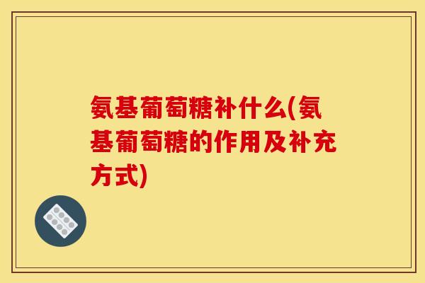氨基葡萄糖补什么(氨基葡萄糖的作用及补充方式)