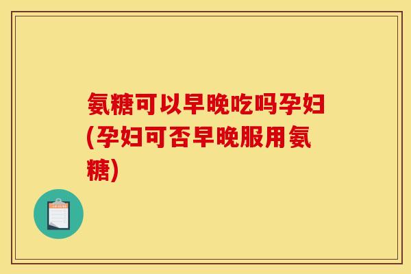 氨糖可以早晚吃吗孕妇(孕妇可否早晚服用氨糖)