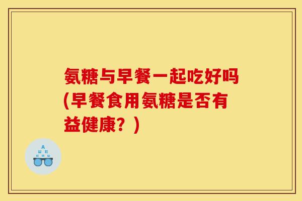 氨糖与早餐一起吃好吗(早餐食用氨糖是否有益健康？)