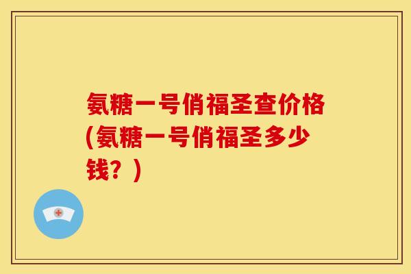 氨糖一号俏福圣查价格(氨糖一号俏福圣多少钱？)